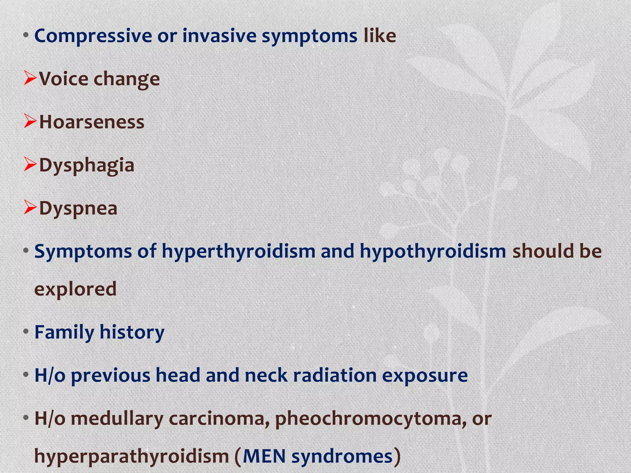 • Compressive or invasive symptoms like
Voice change
Hoarseness
Dysphagia
Dyspnea
• Symptoms of hyperthyroidism and hypothyroidism should be
explored
• Family history
• H/o previous head and neck radiation exposure
• H/o medullary carcinoma, pheochromocytoma, or
hyperparathyroidism (MEN syndromes)
 