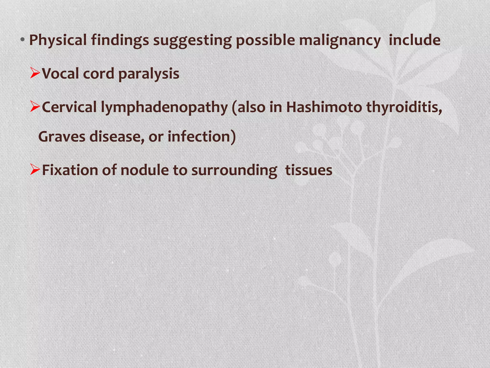 • Physical findings suggesting possible malignancy include
Vocal cord paralysis
Cervical lymphadenopathy (also in Hashimoto thyroiditis,
Graves disease, or infection)
Fixation of nodule to surrounding tissues
 