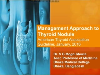 Management Approach to
Thyroid Nodule
American Thyroid Association
Guideline, January, 2016
Dr. S G Mogni Mowla
Asst. Professor of Medicine
Dhaka Medical College
Dhaka, Bangladesh
 