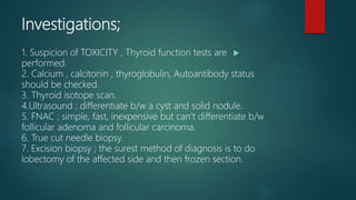 Investigations;
1. Suspicion of TOXICITY , Thyroid function tests are
performed.
2. Calcium , calcitonin , thyroglobulin, Autoantibody status
should be checked.
3. Thyroid isotope scan.
4.Ultrasound ; differentiate b/w a cyst and solid nodule.
5. FNAC ; simple, fast, inexpensive but can’t differentiate b/w
follicular adenoma and follicular carcinoma.
6. True cut needle biopsy.
7. Excision biopsy ; the surest method of diagnosis is to do
lobectomy of the affected side and then frozen section.
 