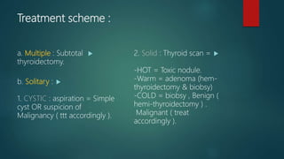 Treatment scheme :
a. Multiple : Subtotal
thyroidectomy.
b. Solitary :
1. CYSTIC : aspiration = Simple
cyst OR suspicion of
Malignancy ( ttt accordingly ).
2. Solid : Thyroid scan =
-HOT = Toxic nodule.
-Warm = adenoma (hem-
thyroidectomy & biobsy)
-COLD = biobsy , Benign (
hemi-thyroidectomy ) .
Malignant ( treat
accordingly ).
 