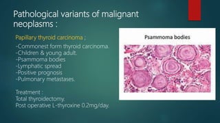Pathological variants of malignant
neoplasms :
Papillary thyroid carcinoma ;
-Commonest form thyroid carcinoma.
-Children & young adult.
-Psammoma bodies
-Lymphatic spread
-Positive prognosis
-Pulmonary metastases.
Treatment :
Total thyroidectomy.
Post operative L-thyroxine 0.2mg/day.
 