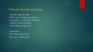 Follicular thyroid carcinoma ;
-Middle age female
-FNA can’t diagnose cancer
-Capsular or vascular invasion
-Mainly blood spread
-Favorable prognosis
Treatment:
Total thyroidectomy.
Post op. L-thyroxine.
 