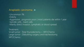 Anaplastic carcinoma ;
-Uncommon 1% .
-Elderly.
-Aggressive , prognosis poor ( most patients die within 1 year
-Spindle cells , Giant cells
-Mainly direct invasion, Lymphatic or blood spread.
Treatment:
Small tumor : Total thyroidectomy + XRT/Chemo
Large tumor : Debulking surgery and tracheostomy,
XRT/Chemo.
 