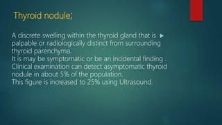 Thyroid nodule;
A discrete swelling within the thyroid gland that is
palpable or radiologically distinct from surrounding
thyroid parenchyma.
It is may be symptomatic or be an incidental finding .
Clinical examination can detect asymptomatic thyroid
nodule in about 5% of the population.
This figure is increased to 25% using Ultrasound.
 