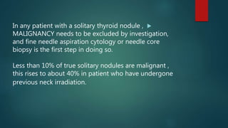 In any patient with a solitary thyroid nodule ,
MALIGNANCY needs to be excluded by investigation,
and fine needle aspiration cytology or needle core
biopsy is the first step in doing so.
Less than 10% of true solitary nodules are malignant ,
this rises to about 40% in patient who have undergone
previous neck irradiation.
 
