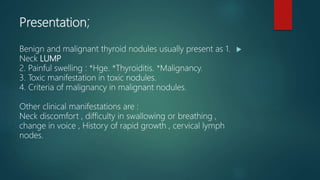 Presentation;
Benign and malignant thyroid nodules usually present as 1.
Neck LUMP
2. Painful swelling : *Hge. *Thyroiditis. *Malignancy.
3. Toxic manifestation in toxic nodules.
4. Criteria of malignancy in malignant nodules.
Other clinical manifestations are :
Neck discomfort , difficulty in swallowing or breathing ,
change in voice , History of rapid growth , cervical lymph
nodes.
 