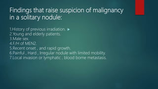 Findings that raise suspicion of malignancy
in a solitary nodule:
1.History of previous irradiation.
2.Young and elderly patients.
3.Male sex.
4.F/H of MEN2.
5.Recent onset , and rapid growth.
6.Painful , Hard , Irregular nodule with limited mobility.
7.Local invasion or lymphatic , blood borne metastasis.
 