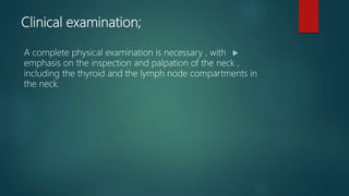 Clinical examination;
A complete physical examination is necessary , with
emphasis on the inspection and palpation of the neck ,
including the thyroid and the lymph node compartments in
the neck.
 