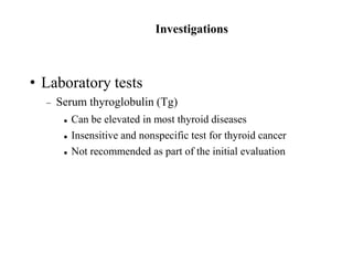 Investigations
• Laboratory tests
 Serum thyroglobulin (Tg)
 Can be elevated in most thyroid diseases
 Insensitive and nonspecific test for thyroid cancer
 Not recommended as part of the initial evaluation
 