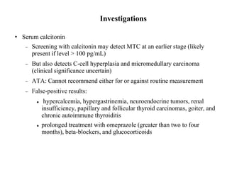 Investigations
• Serum calcitonin
 Screening with calcitonin may detect MTC at an earlier stage (likely
present if level > 100 pg/mL)
 But also detects C-cell hyperplasia and micromedullary carcinoma
(clinical significance uncertain)
 ATA: Cannot recommend either for or against routine measurement
 False-positive results:
 hypercalcemia, hypergastrinemia, neuroendocrine tumors, renal
insufficiency, papillary and follicular thyroid carcinomas, goiter, and
chronic autoimmune thyroiditis
 prolonged treatment with omeprazole (greater than two to four
months), beta-blockers, and glucocorticoids
 