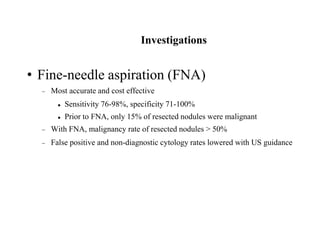 Investigations
• Fine-needle aspiration (FNA)
 Most accurate and cost effective
 Sensitivity 76-98%, specificity 71-100%
 Prior to FNA, only 15% of resected nodules were malignant
 With FNA, malignancy rate of resected nodules > 50%
 False positive and non-diagnostic cytology rates lowered with US guidance
 