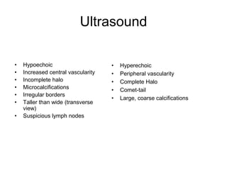 Ultrasound
• Hypoechoic
• Increased central vascularity
• Incomplete halo
• Microcalcifications
• Irregular borders
• Taller than wide (transverse
view)
• Suspicious lymph nodes
• Hyperechoic
• Peripheral vascularity
• Complete Halo
• Comet-tail
• Large, coarse calcifications
High Risk Features Low Risk Features
 