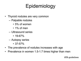 Epidemiology
• Thyroid nodules are very common
– Palpable nodules
• 5% of women
• 1% of men
– Ultrasound series
• 19-67%
– Autopsy series
• 37-57%
• The prevalence of nodules increases with age
• Prevalence in women 1.5-1.7 times higher than men
ATA guidelines
 