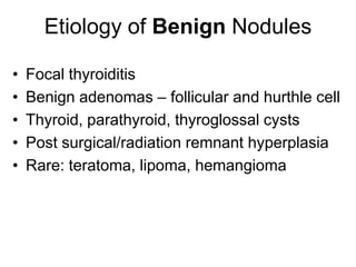 Etiology of Benign Nodules
• Focal thyroiditis
• Benign adenomas – follicular and hurthle cell
• Thyroid, parathyroid, thyroglossal cysts
• Post surgical/radiation remnant hyperplasia
• Rare: teratoma, lipoma, hemangioma
 