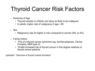 Thyroid Cancer Risk Factors
– Extremes of Age
• Thyroid nodules in children are twice as likely to be malignant
• In adults, higher rate of malignancy if age > 60
– Sex
• Malignancy rate 2x higher in men compared to women (8% vs 4%)
– Family history
• FHx of a thyroid cancer syndrome (eg, familial polyposis, Carney
Complex, MEN type 2)
• 10-fold increased risk of thyroid cancer in first degree relatives of
thyroid cancer patients
Uptodate: ‘’Overview of thyroid nodule formation’’
 