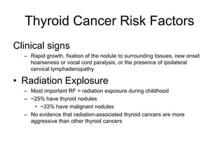 Thyroid Cancer Risk Factors
Clinical signs
– Rapid growth, fixation of the nodule to surrounding tissues, new onset
hoarseness or vocal cord paralysis, or the presence of ipsilateral
cervical lymphadenopathy
• Radiation Explosure
– Most important RF = radiation exposure during childhood
– ~25% have thyroid nodules
• ~33% have malignant nodules
– No evidence that radiation-associated thyroid cancers are more
aggressive than other thyroid cancers
 
