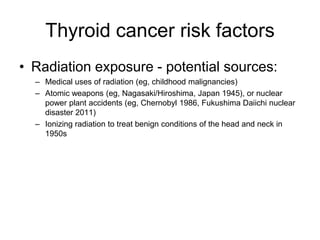 Thyroid cancer risk factors
• Radiation exposure - potential sources:
– Medical uses of radiation (eg, childhood malignancies)
– Atomic weapons (eg, Nagasaki/Hiroshima, Japan 1945), or nuclear
power plant accidents (eg, Chernobyl 1986, Fukushima Daiichi nuclear
disaster 2011)
– Ionizing radiation to treat benign conditions of the head and neck in
1950s
 