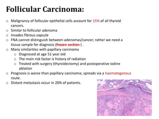 Follicular Carcinoma:
o Malignancy of follicular epithelial cells account for 15% of all thyroid
cancers.
o Similar to follicular adenoma
o Invades fibrous capsule
o FNA cannot distinguish between adenomas/cancer; rather we need a
tissue sample for diagnosis (frozen section ) .
o Many similarities with papillary carcinoma
o Diagnosed at age 51 year old
o The main risk factor is history of radiation
o Treated with surgery (thyroidectomy) and postoperative iodine
ablation
o Prognosis is worse than papillary carcinoma; spreads via a haematogenous
route.
o Distant metastasis occur in 20% of patients.
 