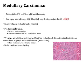 Medullary Carcinoma:
• Accounts for 2% to 3% of all thyroid cancers
• One-third sporadic, one-third familial, one-third associated with MEN II
• Cancer of para-follicular cells (C cells)
• Produces calcitonin:
• Lowers serum calcium
• Normally minimal effect on calcium levels
• Treatment: total thyroidectomy , Modified radical neck dissection is also indicated
when there is lymph node involvement (most cases).
• Most patients have bilateral disease
• Serial calcitonin monitoring
 