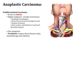 Anaplastic Carcinoma:
Undifferentiated Carcinoma
• Occurs in elderly
• Highly malignant - invades local tissues
• Dysphagia (esophagus)
• Hoarseness (recurrent laryngeal nerve)
• Dyspnea (trachea)
• Don’t confuse with Riedel’s (“rock hard”
thyroid/young pt)
• Poor prognosis
• Treatment: surgery (local disease only),
chemotherapy and radiation
 
