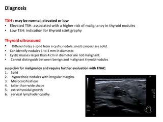 Diagnosis
TSH : may be normal, elevated or low
• Elevated TSH: associated with a higher risk of malignancy in thyroid nodules
• Low TSH: indication for thyroid scintigraphy
Thyroid ultrasound
• Differentiates a solid from a cystic nodule; most cancers are solid.
• Can identify nodules 1 to 3 mm in diameter.
• Cystic masses larger than 4 cm in diameter are not malignant.
• Cannot distinguish between benign and malignant thyroid nodules
suspicion for malignancy and require further evaluation with FNAC:
1. Solid
2. hypoechoic nodules with irregular margins
3. Microcalcifications
4. taller-than-wide shape
5. extrathyroidal growth
6. cervical lymphadenopathy
 