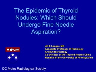 The Epidemic of Thyroid
       Nodules: Which Should
        Undergo Fine Needle
            Aspiration?

                            Jill E Langer, MD
                            Associate Professor of Radiology
                            And Endocrinology
                            Co-Director of the Thyroid Nodule Clinic
                            Hospital of the University of Pennsylvania



DC Metro Radiological Society
 
