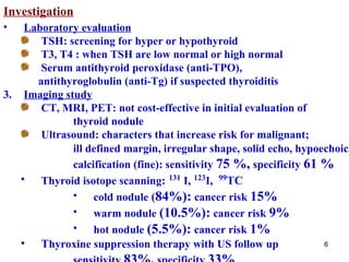 Investigation Laboratory evaluation TSH: screening for hyper or hypothyroid T 3,  T 4  : when TSH are low normal or high normal Serum antithyroid peroxidase (anti-TPO), antithyroglobulin (anti-Tg) if suspected thyroiditis  Imaging study CT, MRI, PET: not cost-effective in initial evaluation of  thyroid nodule  Ultrasound: characters that increase risk for malignant;  ill defined margin, irregular shape, solid echo, hypoechoic , calcification (fine): sensitivity   75  %,   specificity   61  % Thyroid isotope scanning :   131   I ,  123 I ,  99 TC   cold nodule  ( 84 %):   cancer risk   15 % warm nodule   ( 10.5 %):   cancer risk   9 % hot nodule   ( 5.5 %):   cancer risk   1 % T hyroxine suppression therapy with US follow up   sensitivity   83 %,   specificity   33 % 