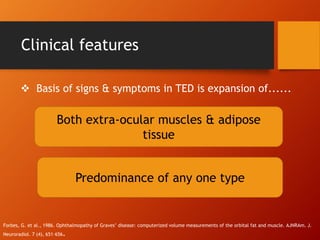 Clinical features
Forbes, G. et al., 1986. Ophthalmopathy of Graves’ disease: computerized volume measurements of the orbital fat and muscle. AJNRAm. J.
Neuroradiol. 7 (4), 651–656.
Both extra-ocular muscles & adipose
tissue
Predominance of any one type
 Basis of signs & symptoms in TED is expansion of......
 