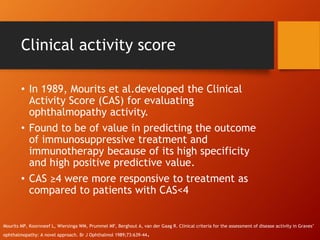 Clinical activity score
• In 1989, Mourits et al.developed the Clinical
Activity Score (CAS) for evaluating
ophthalmopathy activity.
• Found to be of value in predicting the outcome
of immunosuppressive treatment and
immunotherapy because of its high specificity
and high positive predictive value.
• CAS ≥4 were more responsive to treatment as
compared to patients with CAS<4
Mourits MP, Koornneef L, Wiersinga WM, Prummel MF, Berghout A, van der Gaag R. Clinical criteria for the assessment of disease activity in Graves’
ophthalmopathy: A novel approach. Br J Ophthalmol 1989;73:639-44.
 