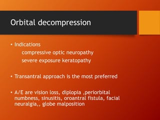 Orbital decompression
• Indications
compressive optic neuropathy
severe exposure keratopathy
• Transantral approach is the most preferred
• A/E are vision loss, diplopia ,periorbital
numbness, sinusitis, oroantral fistula, facial
neuralgia,, globe malposition
 