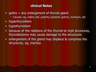 ● goitre = any enlargement of thyroid gland
➢ Causes: eg, iodine def, puberty (puberty goitre), tumours, etc
● hyperthyroidism
● hypothyroidism
● because of the relations of the thyroid to impt structures,
thyroidectomy may cause damage to the structures
● enlargement of the gland may displace & compress the
structures, eg, trachea
15
clinical Notes
 