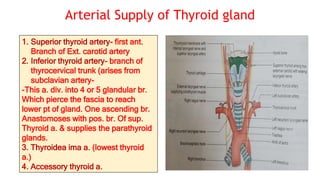 Arterial Supply of Thyroid gland
1. Superior thyroid artery- first ant.
Branch of Ext. carotid artery
2. Inferior thyroid artery- branch of
thyrocervical trunk (arises from
subclavian artery-
-This a. div. into 4 or 5 glandular br.
Which pierce the fascia to reach
lower pt of gland. One ascending br.
Anastomoses with pos. br. Of sup.
Thyroid a. & supplies the parathyroid
glands.
3. Thyroidea ima a. (lowest thyroid
a.)
4. Accessory thyroid a.
 