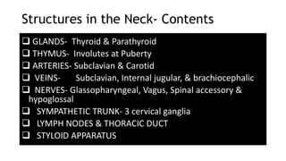 Structures in the Neck- Contents
 GLANDS- Thyroid & Parathyroid
 THYMUS- Involutes at Puberty
 ARTERIES- Subclavian & Carotid
 VEINS- Subclavian, Internal jugular, & brachiocephalic
 NERVES- Glassopharyngeal, Vagus, Spinal accessory &
hypoglossal
 SYMPATHETIC TRUNK- 3 cervical ganglia
 LYMPH NODES & THORACIC DUCT
 STYLOID APPARATUS
 