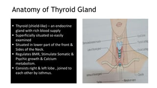 Anatomy of Thyroid Gland
 Thyroid (shield-like) – an endocrine
gland with rich blood supply
 Superficially situated so easily
examined
 Situated in lower part of the front &
Sides of the Neck.
 Regulates BMR, Stimulate Somatic &
Psychic growth & Calcium
metabolism.
 Consists right & left lobe , joined to
each other by isthmus.
 