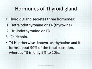 Hormones of Thyroid gland
• Thyroid gland secretes three hormones:
1. Tetraiodothyronine or T4 (thyroxine)
2. Tri-iodothyronine or T3
3. Calcitonin.
• T4 is otherwise known as thyroxine and it
forms about 90% of the total secretion,
whereas T3 is only 9% to 10%.
DR NDAYISABA CORNEILLE
 