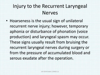 Injury to the Recurrent Laryngeal
Nerves
• Hoarseness is the usual sign of unilateral
recurrent nerve injury; however, temporary
aphonia or disturbance of phonation (voice
production) and laryngeal spasm may occur.
These signs usually result from bruising the
recurrent laryngeal nerves during surgery or
from the pressure of accumulated blood and
serous exudate after the operation.
DR NDAYISABA CORNEILLE
 