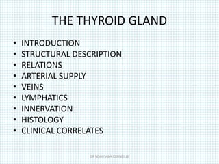 THE THYROID GLAND
• INTRODUCTION
• STRUCTURAL DESCRIPTION
• RELATIONS
• ARTERIAL SUPPLY
• VEINS
• LYMPHATICS
• INNERVATION
• HISTOLOGY
• CLINICAL CORRELATES
DR NDAYISABA CORNEILLE
 