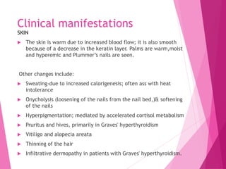 Clinical manifestations
SKIN
 The skin is warm due to increased blood flow; it is also smooth
because of a decrease in the keratin layer. Palms are warm,moist
and hyperemic and Plummer’s nails are seen.
Other changes include:
 Sweating-due to increased calorigenesis; often ass with heat
intolerance
 Onycholysis (loosening of the nails from the nail bed,)& softening
of the nails
 Hyperpigmentation; mediated by accelerated cortisol metabolism
 Pruritus and hives, primarily in Graves' hyperthyroidism
 Vitiligo and alopecia areata
 Thinning of the hair
 Infiltrative dermopathy in patients with Graves' hyperthyroidism.
 