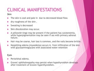 CLINICAL MANIFESTATIONS
Skin
 The skin is cool and pale in due to decreased blood flow.
 dry roughness of the skin .
 Sweating is decreased
 Skin discoloration may occur.
 A yellowish tinge may be present if the patient has carotenemia,
while hyperpigmentation may be seen if ass with primary adrenal
failure.
 Hair may be coarse, hair loss is common, and the nails become brittle.
 Nonpitting edema (myxedema) occurs in from infiltration of the skin
with glycosaminoglycans with associated water retention
Eyes
 Periorbital edema.
 Graves' ophthalmopathy may persist when hypothyroidism develops
after treatment of Graves' hyperthyroidism.
 
