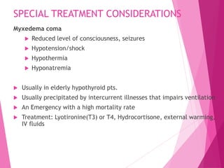 SPECIAL TREATMENT CONSIDERATIONS
Myxedema coma
 Reduced level of consciousness, seizures
 Hypotension/shock
 Hypothermia
 Hyponatremia
 Usually in elderly hypothyroid pts.
 Usually precipitated by intercurrent illnesses that impairs ventilation
 An Emergency with a high mortality rate
 Treatment: Lyotironine(T3) or T4, Hydrocortisone, external warming,
IV fluids
 