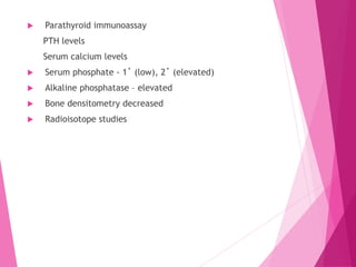  Parathyroid immunoassay
PTH levels
Serum calcium levels
 Serum phosphate - 1˚ (low), 2˚ (elevated)
 Alkaline phosphatase – elevated
 Bone densitometry decreased
 Radioisotope studies
 