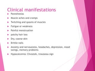 Clinical manifestations
 Paresthesias
 Muscle aches and cramps
 Twitching and spasms of muscles
 Fatigue or weakness
 Painful menstruation
 patchy hair loss
 Dry, coarse skin
 Brittle nails
 Anxiety and nervousness, headaches, depression, mood
swings, memory problems
 Hypocalcemia: Chvostek, trousseau sign
 