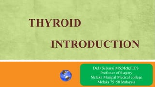 THYROID
INTRODUCTION
AN OVRVIEW
Dr.B.Selvaraj MS;Mch;FICS;
Professor of Surgery
Melaka Manipal Medical college
Melaka 75150 Malaysia
 
