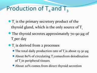 Production of T4 and T3
T4 is the primary secretory product of the
thyroid gland, which is the only source of T4
The thyroid secretes approximately 70-90 µg of
T4per day
T3 is derived from 2 processes
The total daily production rate of T3is about 15-30 µg
About 80% of circulating T3comesfrom deiodination
of T4 in peripheral tissues
About 20% comes from direct thyroid secretion
 