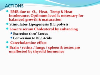 ACTIONS
 BMR due to O2, Heat, Temp & Heat
intolerance. Optimum level is necessary for
balanced growth & maturation
Stimulates Lipogenesis & Lipolysis,
Lowers serum Cholesterol by enhancing
Excretion thro’ Faeces
Conversion to Bile Acids
 Catecholamine effect
Brain / retina / lungs / spleen & testes are
unaffected by thyroid hormones
 