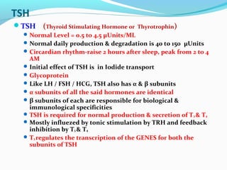 TSH
TSH (Thyroid Stimulating Hormone or Thyrotrophin)
Normal Level = 0.5 to 4.5 μUnits/ML
Normal daily production & degradation is 40 to 150 μUnits
Circardian rhythm-raise 2 hours after sleep, peak from 2 to 4
AM
Initial effect of TSH is in Iodide transport
Glycoprotein
Like LH / FSH / HCG, TSH also has α & β subunits
α subunits of all the said hormones are identical
β subunits of each are responsible for biological &
immunological specificities
TSH is required for normal production & secretion of T3 & T4
Mostly influezed by tonic stimulation by TRH and feedback
inhibition by T3 & T4
T3 regulates the transcription of the GENES for both the
subunits of TSH
 