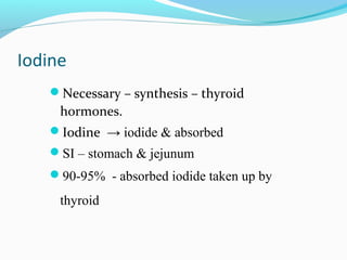 Iodine
Necessary – synthesis – thyroid
hormones.
Iodine → iodide & absorbed
SI – stomach & jejunum
90-95% - absorbed iodide taken up by
thyroid
 