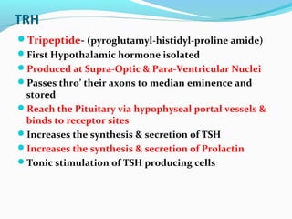 TRH
Tripeptide- (pyroglutamyl-histidyl-proline amide)
First Hypothalamic hormone isolated
Produced at Supra-Optic & Para-Ventricular Nuclei
Passes thro’ their axons to median eminence and
stored
Reach the Pituitary via hypophyseal portal vessels &
binds to receptor sites
Increases the synthesis & secretion of TSH
Increases the synthesis & secretion of Prolactin
Tonic stimulation of TSH producing cells
 