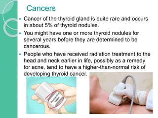  Cancer of the thyroid gland is quite rare and occurs
in about 5% of thyroid nodules.
 You might have one or more thyroid nodules for
several years before they are determined to be
cancerous.
 People who have received radiation treatment to the
head and neck earlier in life, possibly as a remedy
for acne, tend to have a higher-than-normal risk of
developing thyroid cancer.
Cancers
 